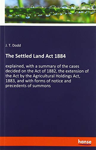The Settled Land Act 1884: explained, with a summary of the cases decided on the Act of 1882, the extension of the Act by the Agricultural Holdings ... forms of notice and precedents of summons