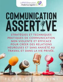 COMMUNICATION ASSERTIVE: Stratégies et techniques pratiques de communication non violente et efficace pour créer des relations heureuses et sans anxiété au travail et dans la vie privée.