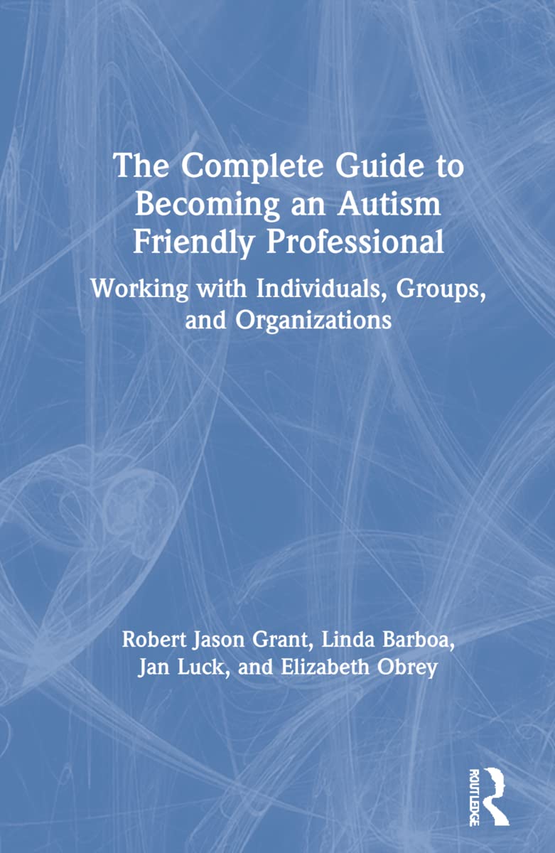 The Complete Guide to Becoming an Autism Friendly Professional: Working with Individuals, Groups, and Organizations