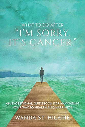 What To Do After I'm sorry, it's cancer.: An Exceptional Guidebook for Navigating Your Way to Health and Happiness