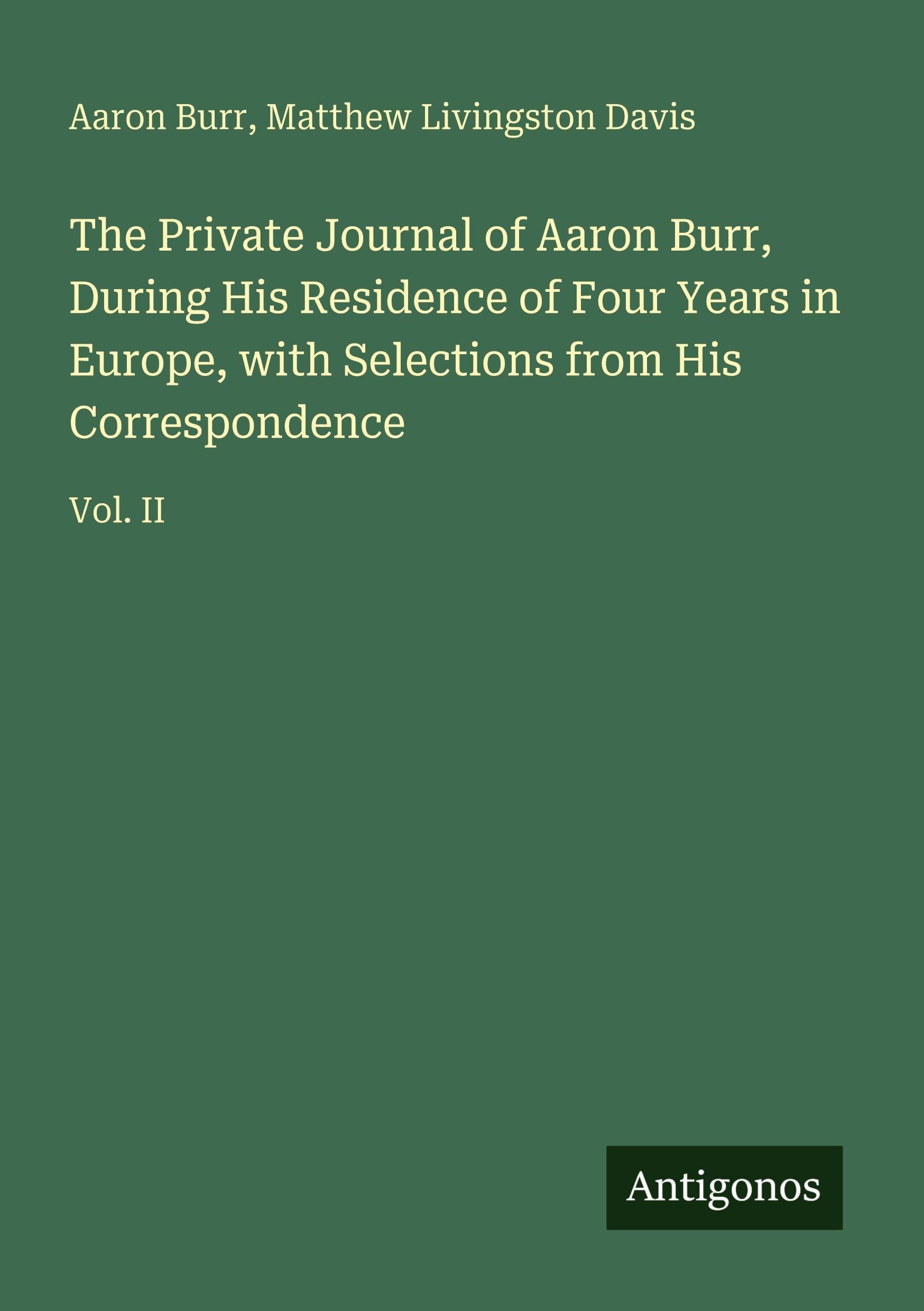 The Private Journal of Aaron Burr, During His Residence of Four Years in Europe, with Selections from His Correspondence: Vol. II