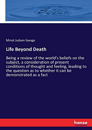 Life Beyond Death: Being a review of the world's beliefs on the subject, a consideration of present conditions of thought and feeling, leading to the ... to whether it can be demonstrated as a fact