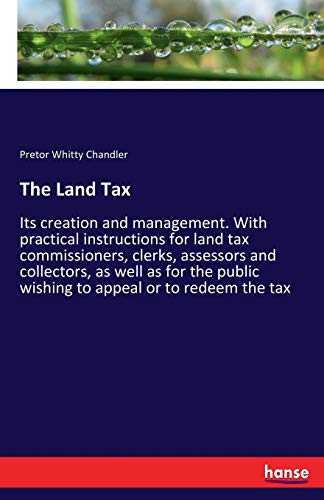 The Land Tax: Its creation and management. With practical instructions for land tax commissioners, clerks, assessors and collectors, as well as for the public wishing to appeal or to redeem the tax