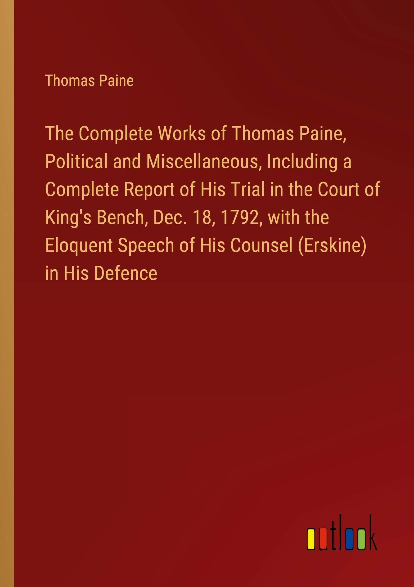 The Complete Works of Thomas Paine, Political and Miscellaneous, Including a Complete Report of His Trial in the Court of King's Bench, Dec. 18, 1792, ... of His Counsel (Erskine) in His Defence
