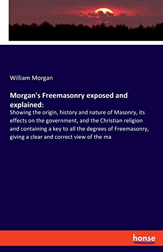 Morgan's Freemasonry exposed and explained:: Showing the origin, history and nature of Masonry, its effects on the government, and the Christian ... giving a clear and correct view of the ma