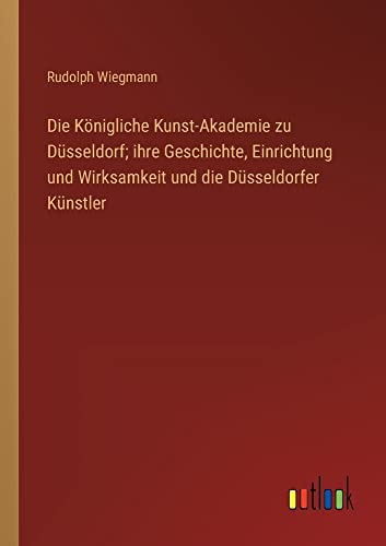 Die Königliche Kunst-Akademie zu Düsseldorf; ihre Geschichte, Einrichtung und Wirksamkeit und die Düsseldorfer Künstler