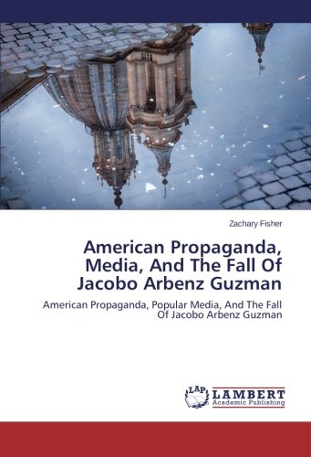 American Propaganda, Media, And The Fall Of Jacobo Arbenz Guzman: American Propaganda, Popular Media, And The Fall Of Jacobo Arbenz Guzman