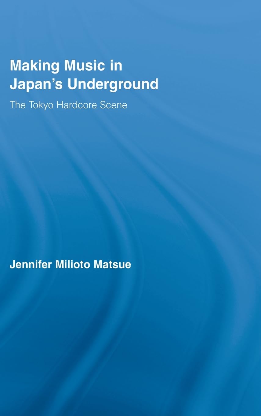 Making Music in Japan's Underground: The Tokyo Hardcore Scene (East Asia: History, Politics, Sociology and Culture)