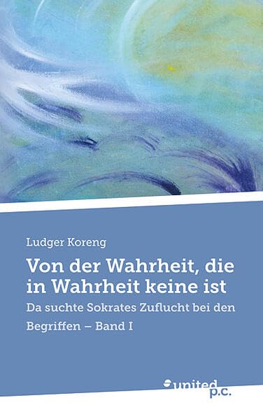 Von der Wahrheit, die in Wahrheit keine ist: Da suchte Sokrates Zuflucht bei den Begriffen - Band I