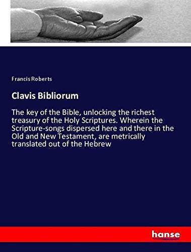Clavis Bibliorum: The key of the Bible, unlocking the richest treasury of the Holy Scriptures. Wherein the Scripture-songs dispersed here and there in ... are metrically translated out of the Hebrew