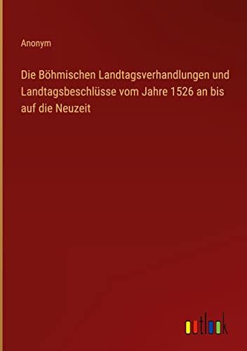 Die Böhmischen Landtagsverhandlungen und Landtagsbeschlüsse vom Jahre 1526 an bis auf die Neuzeit