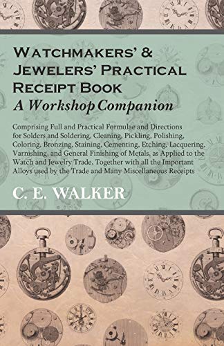 Watchmakers' and Jewelers' Practical Receipt Book A Workshop Companion: Comprising Full and Practical Formulae and Directions for Solders and ... Staining, Cementing, Etching, Lacquering
