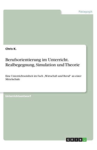 Berufsorientierung im Unterricht. Realbegegnung, Simulation und Theorie: Eine Unterrichtseinheit im Fach ¿Wirtschaft und Beruf¿ an einer Mittelschule