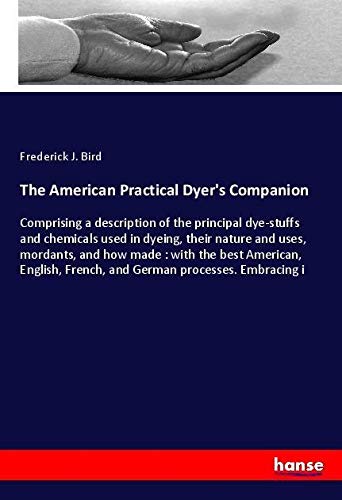 The American Practical Dyer's Companion: Comprising a description of the principal dye-stuffs and chemicals used in dyeing, their nature and uses, ... French, and German processes. Embracing i
