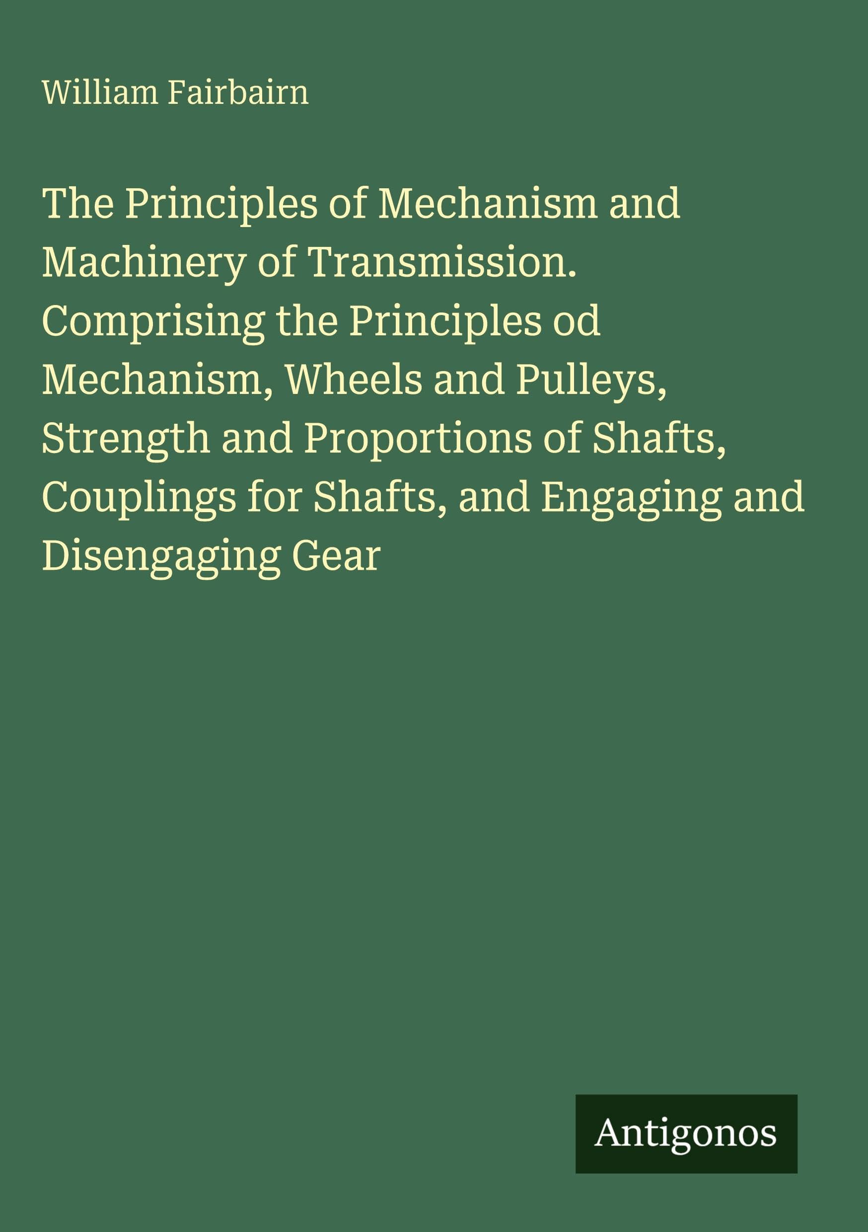 The Principles of Mechanism and Machinery of Transmission. Comprising the Principles od Mechanism, Wheels and Pulleys, Strength and Proportions of ... for Shafts, and Engaging and Disengaging Gear