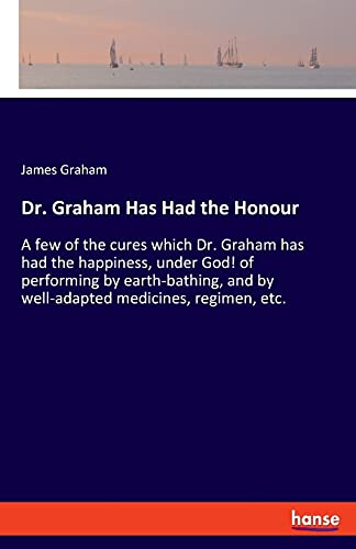 Dr. Graham Has Had the Honour: A few of the cures which Dr. Graham has had the happiness, under God! of performing by earth-bathing, and by well-adapted medicines, regimen, etc.