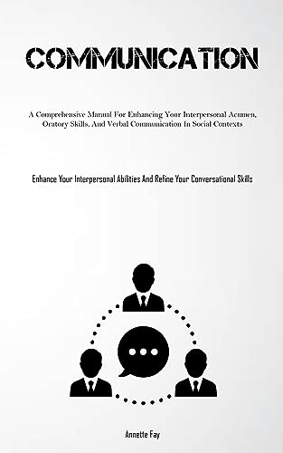 Communication: A Comprehensive Manual For Enhancing Your Interpersonal Acumen, Oratory Skills, And Verbal Communication In Social Contexts (Enhance ... And Refine Your Conversational Skills)