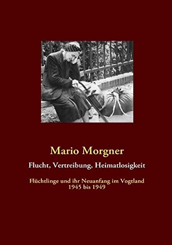 Flucht, Vertreibung, Heimatlosigkeit: Flüchtlinge und ihr Neuanfang im Vogtland 1945 bis 1949