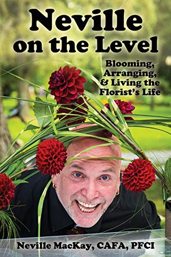 Neville MacKay Neville On The Level, Blooming, Arranging & Living The Florist's Life