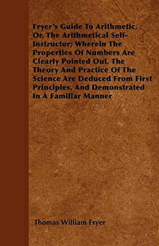 Fryer's Guide To Arithmetic, Or, The Arithmetical Self-Instructor; Wherein The Properties Of Numbers Are Clearly Pointed Out. The Theory And Practice ... And Demonstrated In A Familiar Manner