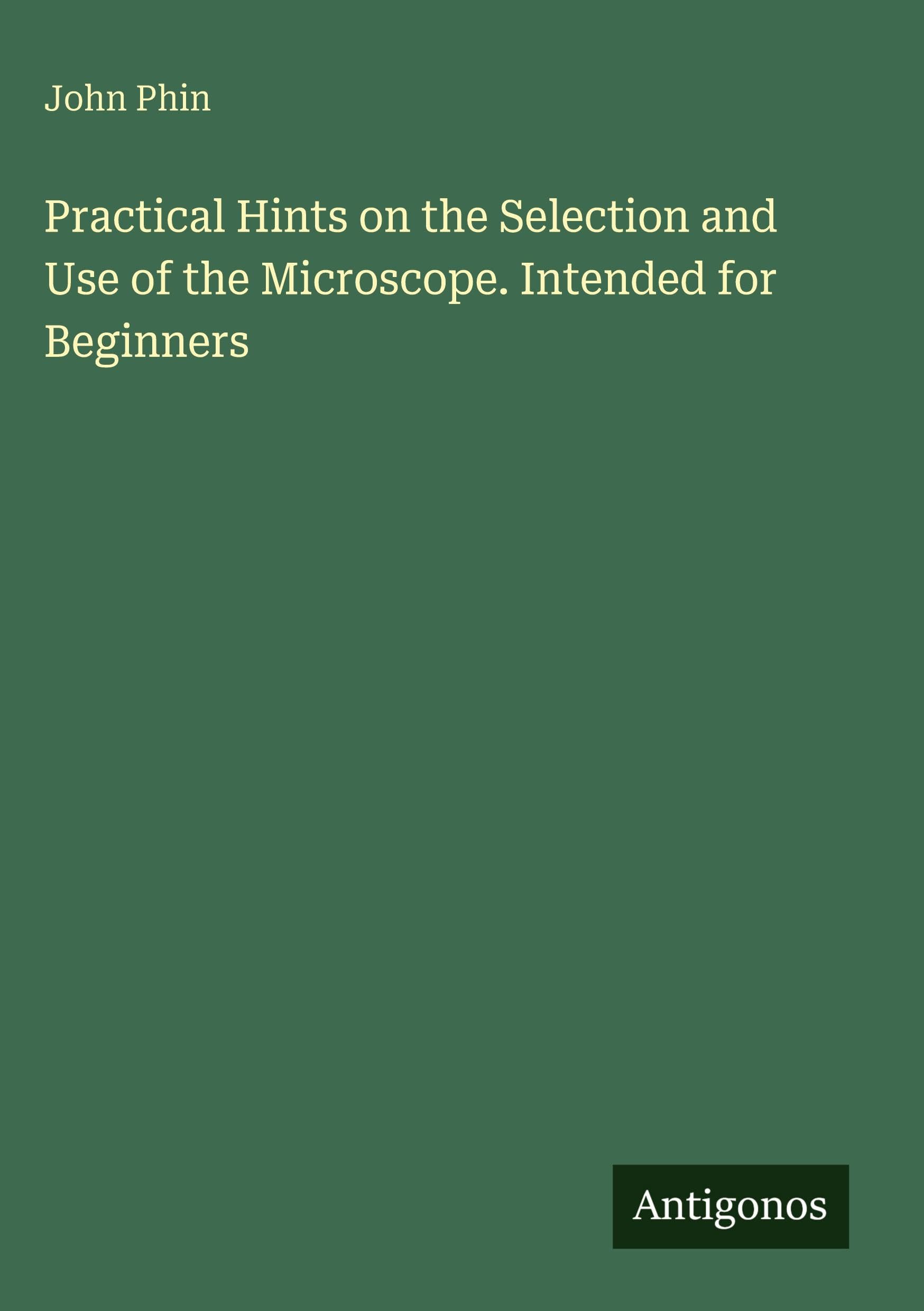 Practical Hints on the Selection and Use of the Microscope. Intended for Beginners