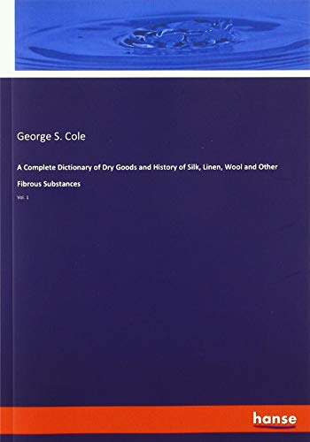 A Complete Dictionary of Dry Goods and History of Silk, Linen, Wool and Other Fibrous Substances: Vol. 1