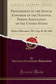 Proceedings of the Annual Congress of the National Prison Association of the United States: Held at Milwaukee, Wis. Sept 26-30, 1896 (Classic Reprint)