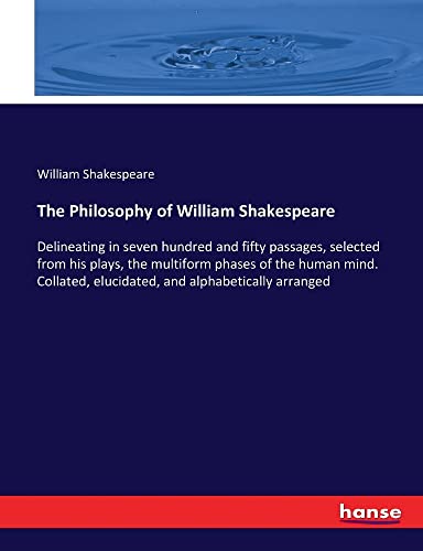 The Philosophy of William Shakespeare: Delineating in seven hundred and fifty passages, selected from his plays, the multiform phases of the human ... elucidated, and alphabetically arranged