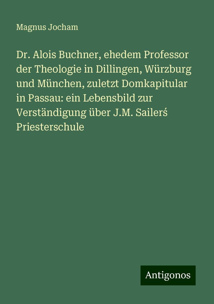 Dr. Alois Buchner, ehedem Professor der Theologie in Dillingen, Würzburg und München, zuletzt Domkapitular in Passau: ein Lebensbild zur Verständigung über J.M. Sailer¿ Priesterschule