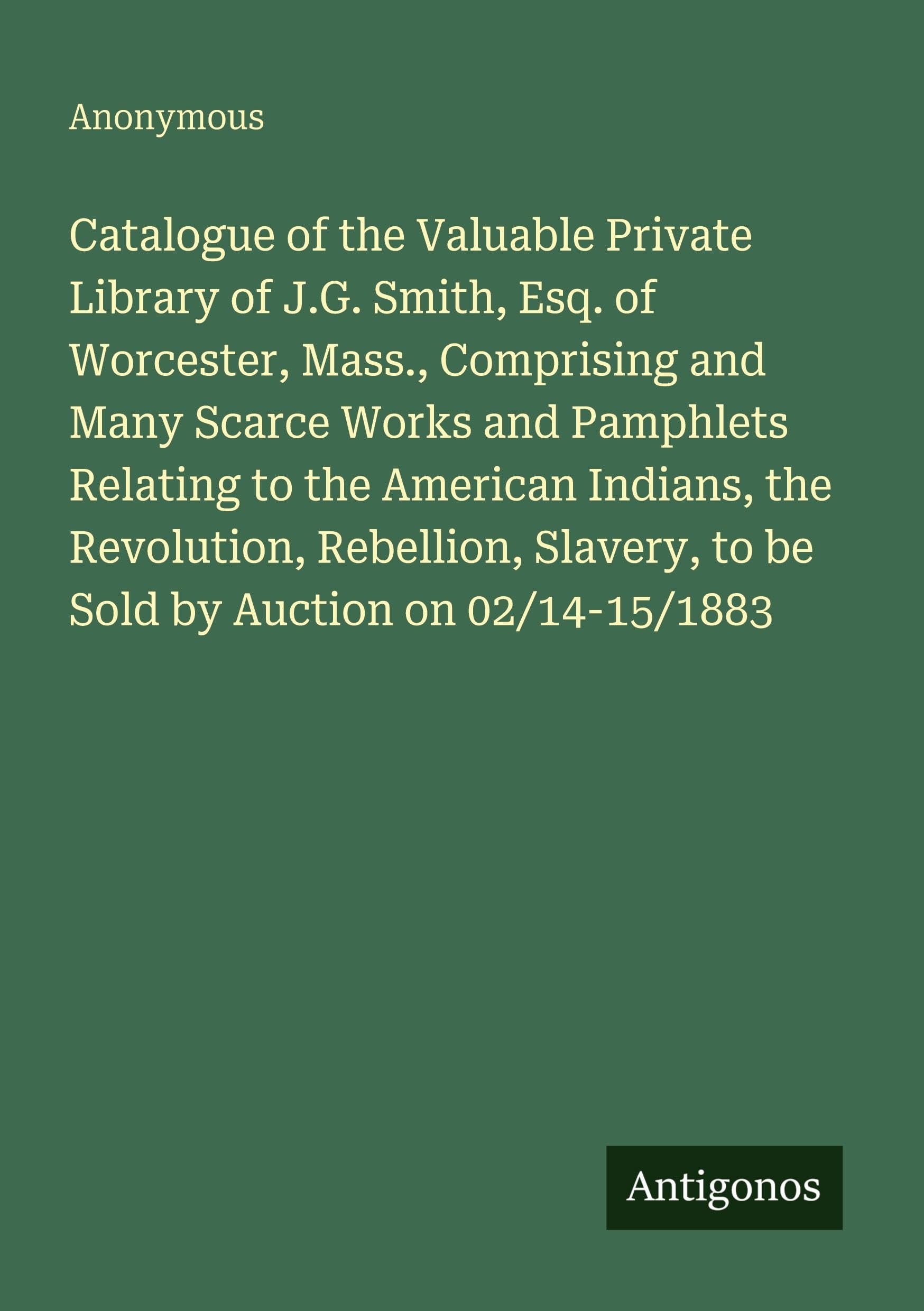 Catalogue of the Valuable Private Library of J.G. Smith, Esq. of Worcester, Mass., Comprising and Many Scarce Works and Pamphlets Relating to the ... to be Sold by Auction on 02/14-15/1883