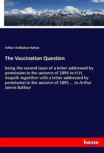 The Vaccination Question: being the second issue of a letter addressed by permission in the autumn of 1894 to H.H. Asquith togetther with a letter ... autumn of 1895 ... to Arthur James Balfour