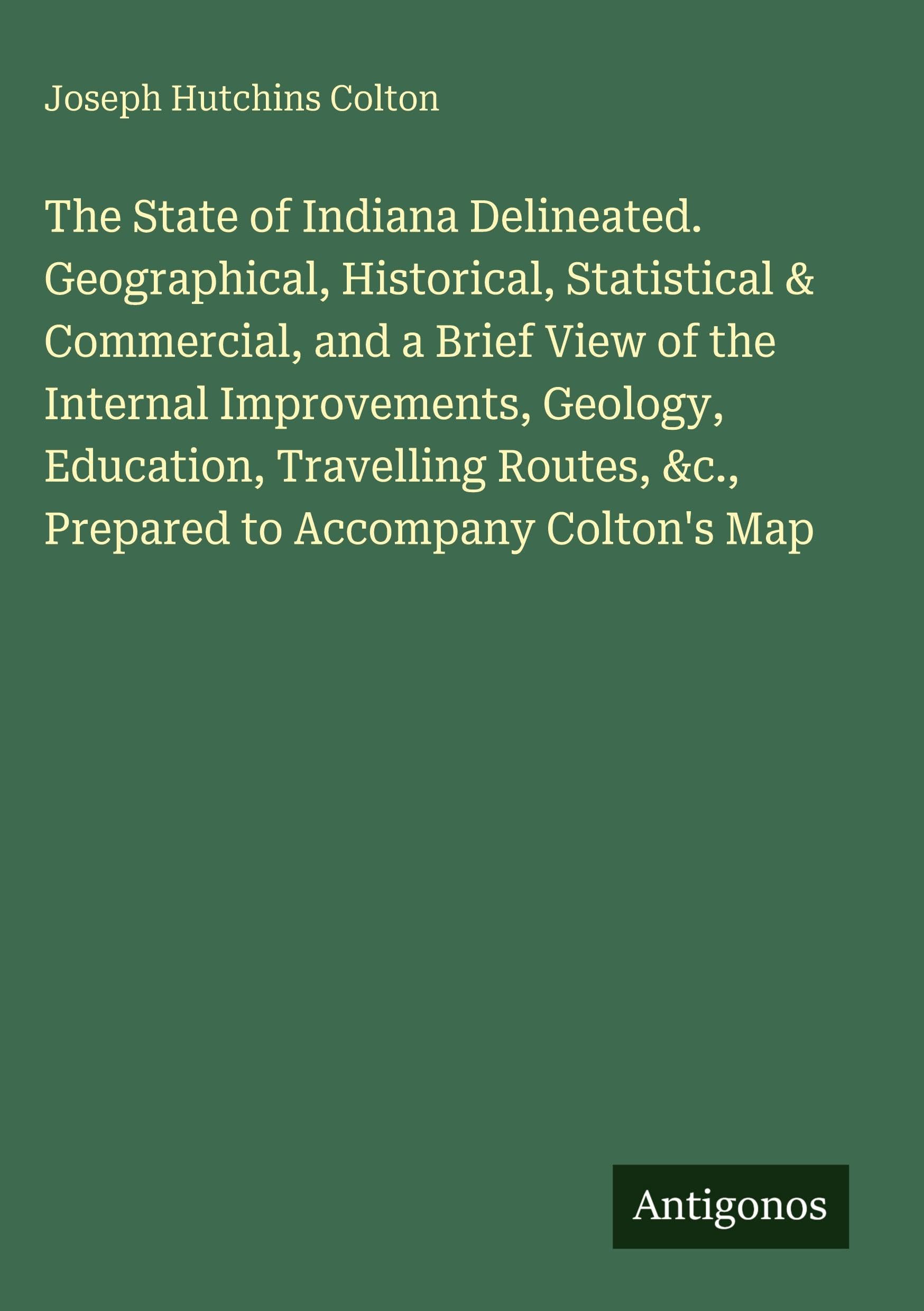 The State of Indiana Delineated. Geographical, Historical, Statistical & Commercial, and a Brief View of the Internal Improvements, Geology, ... &c., Prepared to Accompany Colton's Map