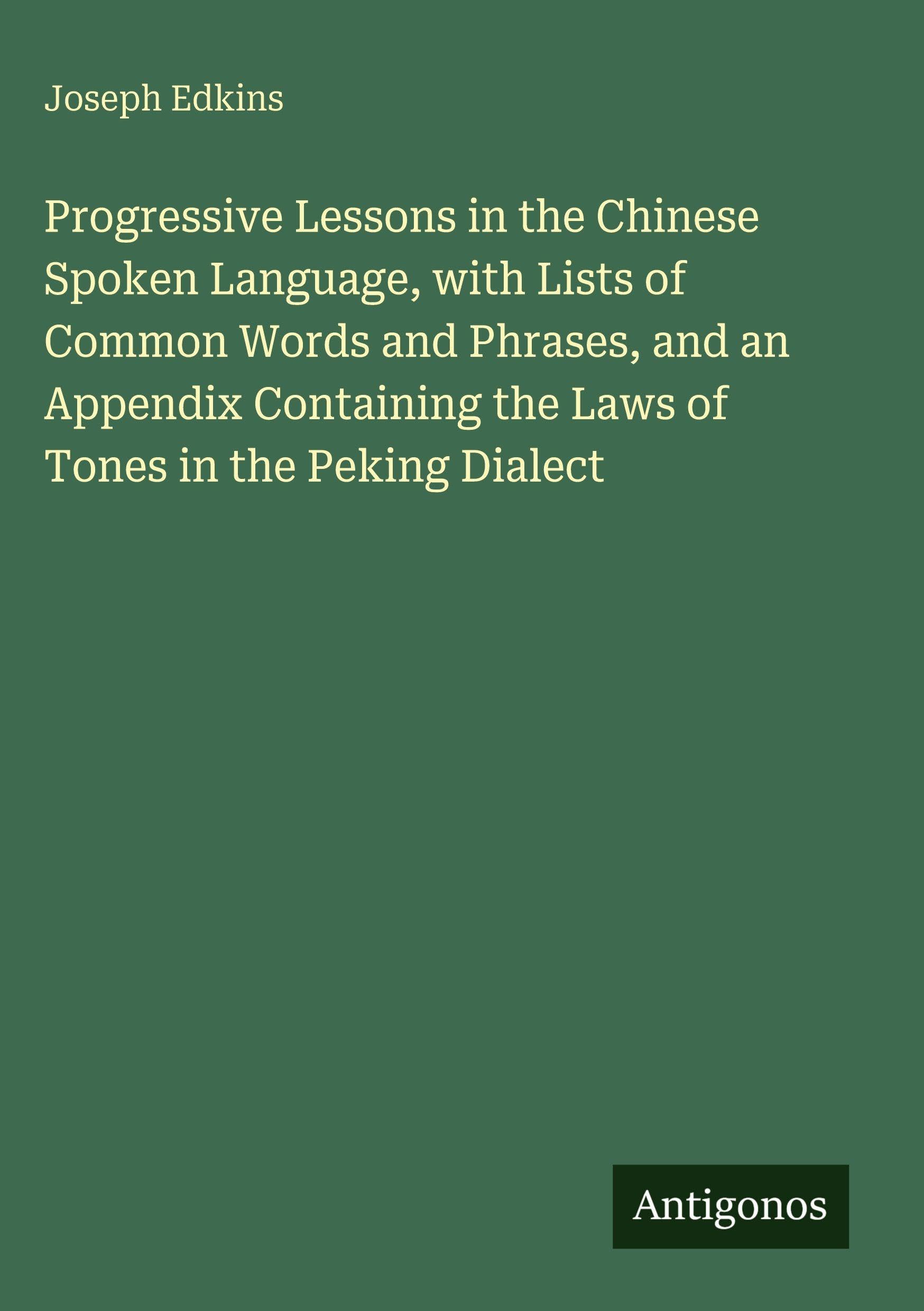 Progressive Lessons in the Chinese Spoken Language, with Lists of Common Words and Phrases, and an Appendix Containing the Laws of Tones in the Peking Dialect