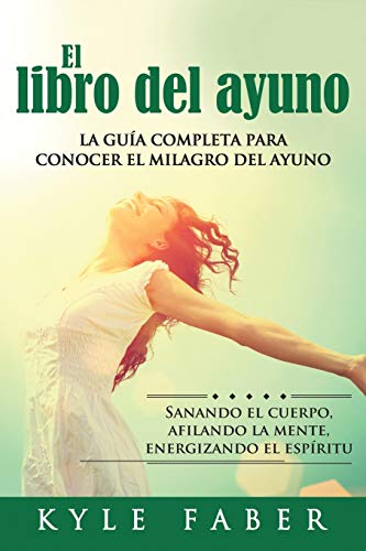 El libro del ayuno - La guía completa para conocer el milagro del ayuno: Sanando el cuerpo, afilando la mente, energizando el espíritu: La guía ... afilando la mente, energizando el espíritu