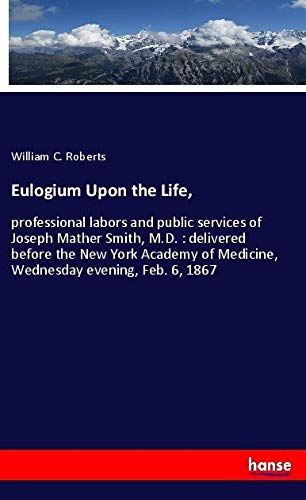 Eulogium Upon the Life,: professional labors and public services of Joseph Mather Smith, M.D. : delivered before the New York Academy of Medicine, Wednesday evening, Feb. 6, 1867