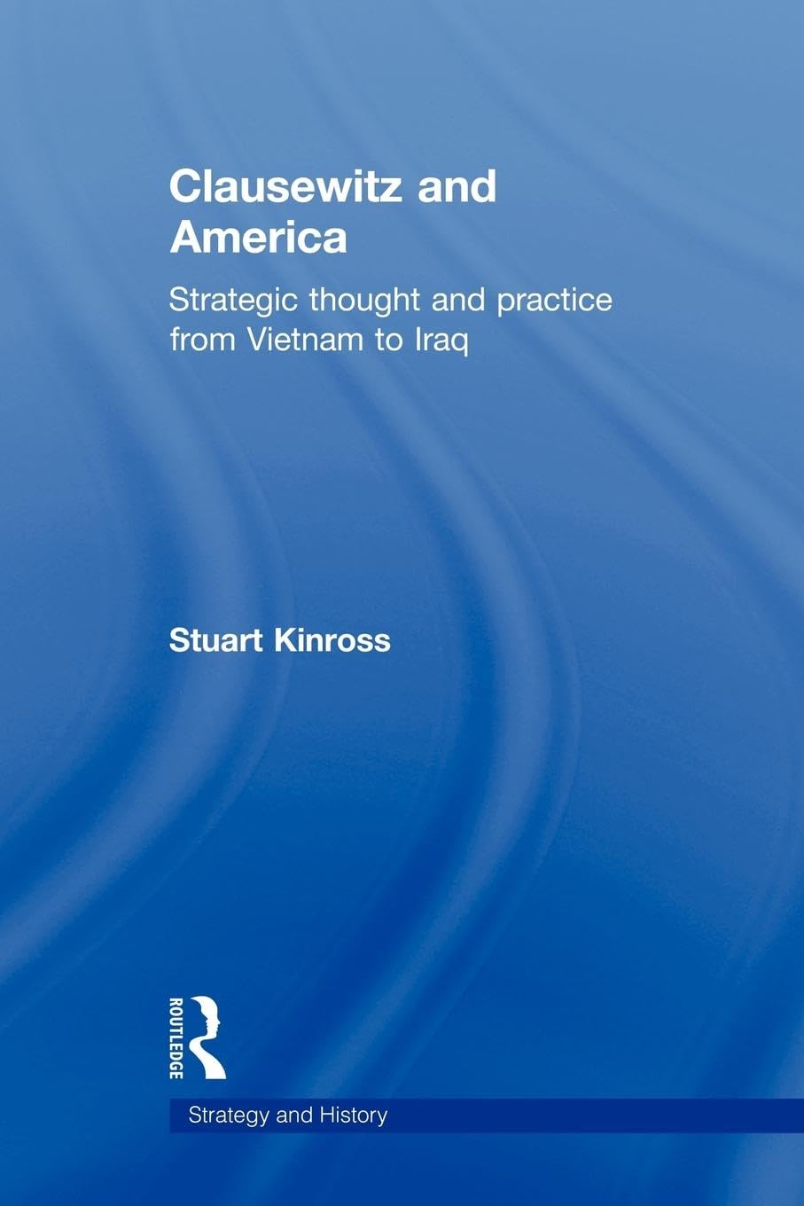 Clausewitz and America: Strategic Thought and Practice from Vietnam to Iraq (Strategy and History, 23, Band 23)