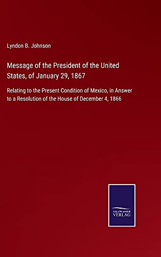 Message of the President of the United States, of January 29, 1867: Relating to the Present Condition of Mexico, in Answer to a Resolution of the House of December 4, 1866