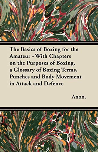 The Basics of Boxing for the Amateur - With Chapters on the Purposes of Boxing, a Glossary of Boxing Terms, Punches and Body Movement in Attack and de