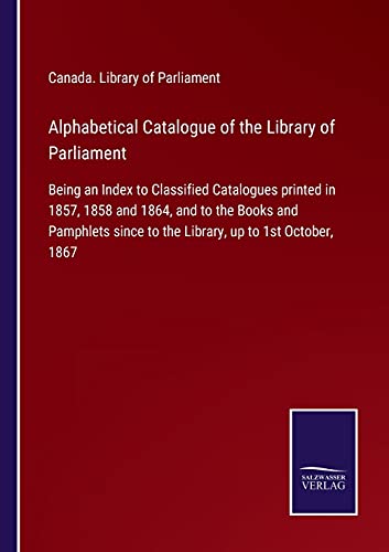 Alphabetical Catalogue of the Library of Parliament: Being an Index to Classified Catalogues printed in 1857, 1858 and 1864, and to the Books and ... since to the Library, up to 1st October, 1867