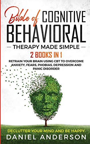 The Bible of Cognitive Behavioral Therapy Made Simple: 2 books in 1 : Retrain Your Brain Using CBT to Overcome Anxiety, Fears, Phobias, Depression and Panic Disorder - Declutter Your Mind and Be Happy