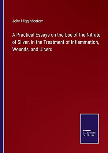 A Practical Essays on the Use of the Nitrate of Silver, in the Treatment of Inflammation, Wounds, and Ulcers