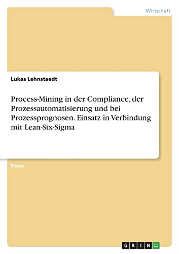 Process-Mining in der Compliance, der Prozessautomatisierung und bei Prozessprognosen. Einsatz in Verbindung mit Lean-Six-Sigma