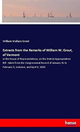 Extracts from the Remarks of William W. Grout, of Vermont: in the House of Representatives, on the District Appropriation Bill - taken from the ... to February 5, inclusive, and April 9, 1896