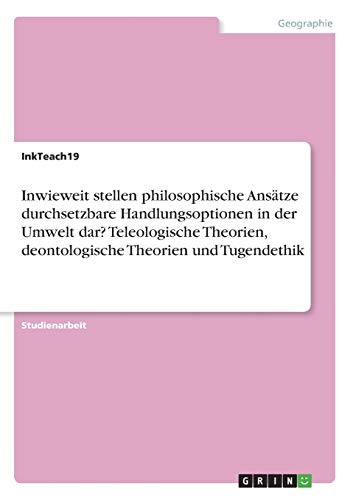 Inwieweit stellen philosophische Ansätze durchsetzbare Handlungsoptionen in der Umwelt dar? Teleologische Theorien, deontologische Theorien und Tugendethik