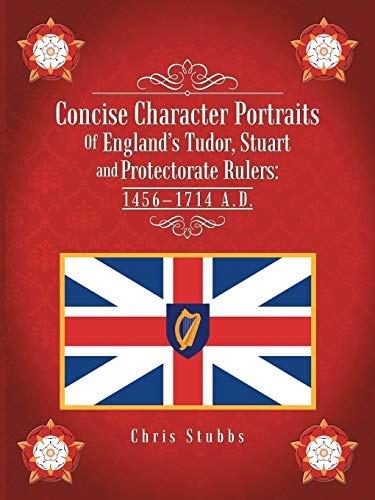 Concise Character Portraits Of England's Tudor, Stuart and Protectorate Rulers: 1456-1714 A.D.