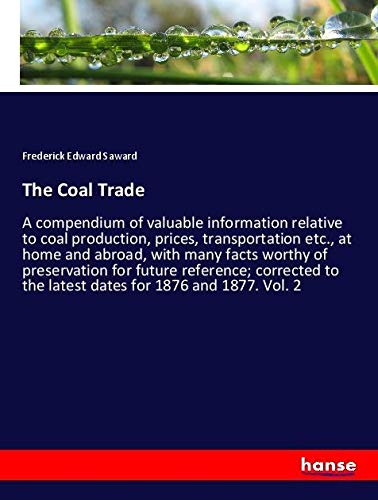 The Coal Trade: A compendium of valuable information relative to coal production, prices, transportation etc., at home and abroad, with many facts ... to the latest dates for 1876 and 1877. Vol. 2