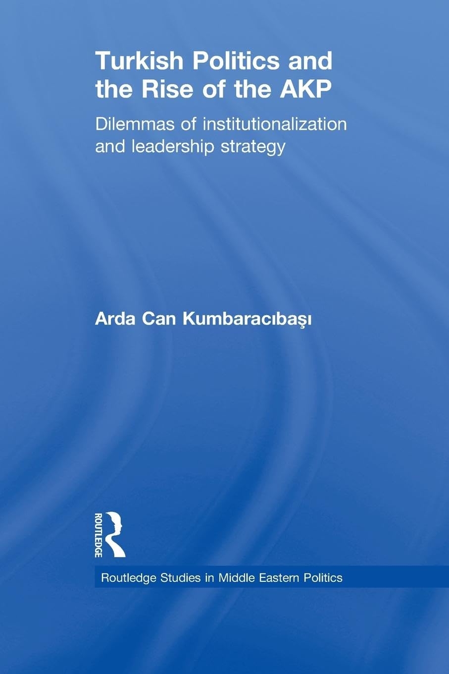 Turkish Politics and the Rise of the AKP: Dilemmas of Institutionalization and Leadership Strategy (Routledge Studies in Middle Eastern Politics)