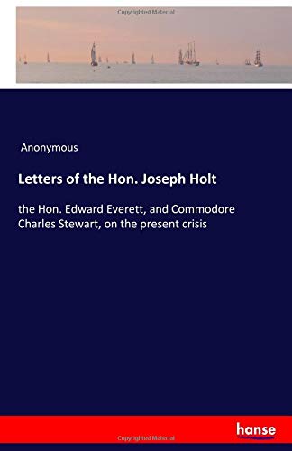 Letters of the Hon. Joseph Holt: the Hon. Edward Everett, and Commodore Charles Stewart, on the present crisis
