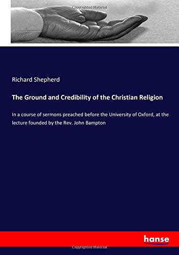 The Ground and Credibility of the Christian Religion: In a course of sermons preached before the University of Oxford, at the lecture founded by the Rev. John Bampton
