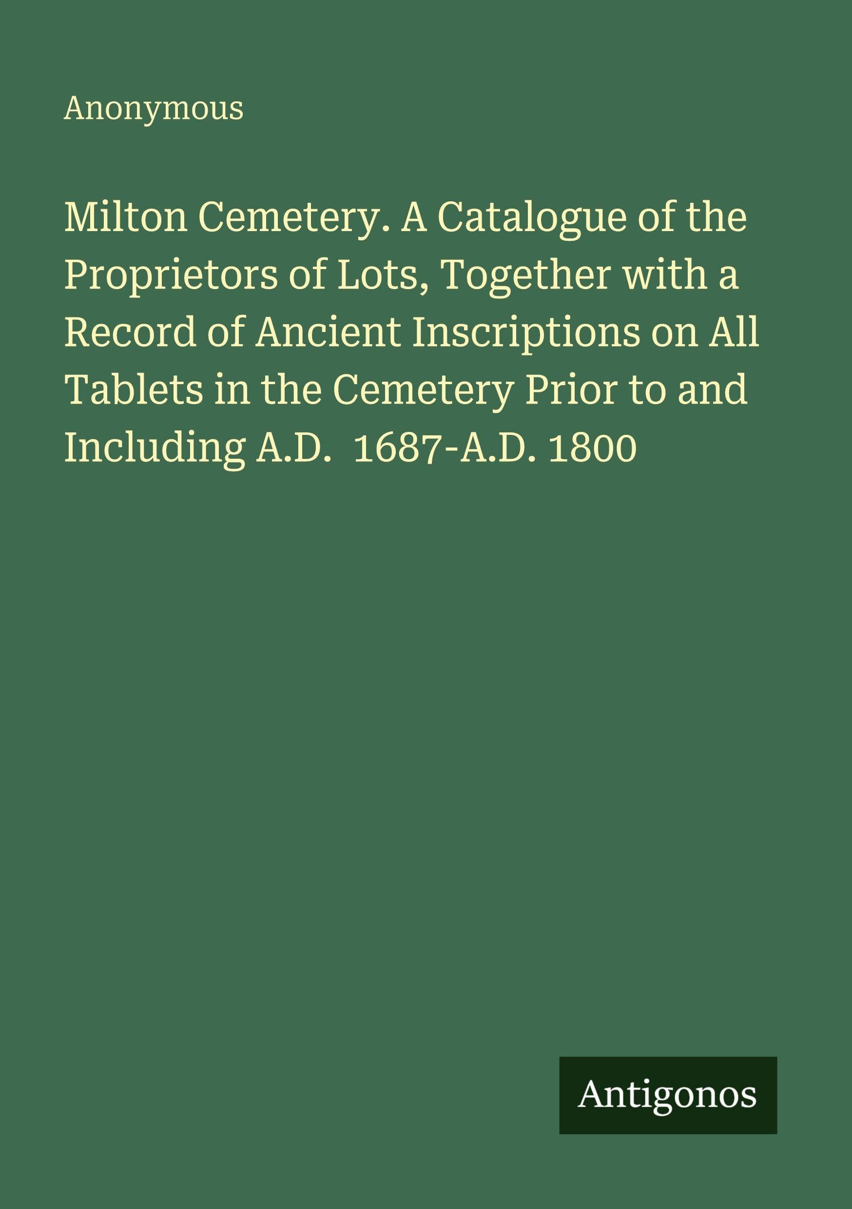 Milton Cemetery. A Catalogue of the Proprietors of Lots, Together with a Record of Ancient Inscriptions on All Tablets in the Cemetery Prior to and Including A.D. 1687-A.D. 1800